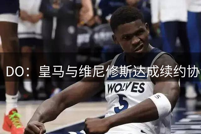 DO：皇马与维尼修斯达成续约协议